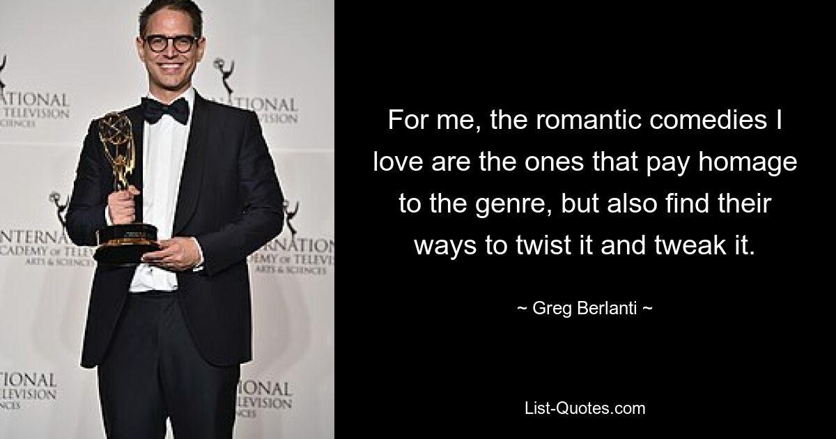 For me, the romantic comedies I love are the ones that pay homage to the genre, but also find their ways to twist it and tweak it. — © Greg Berlanti