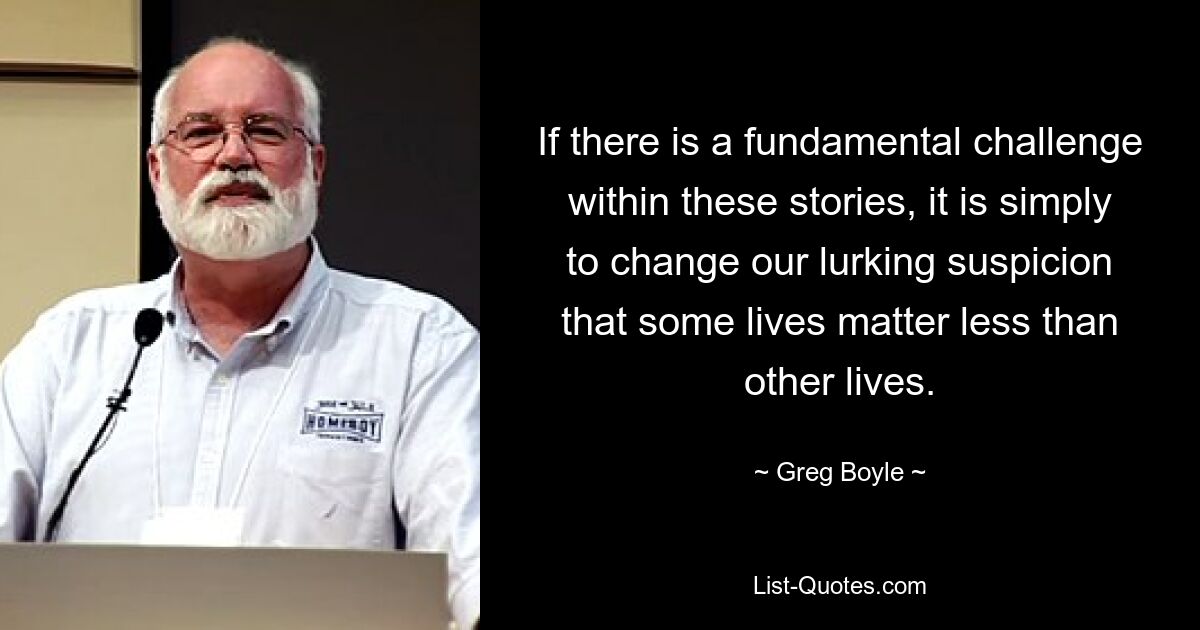 If there is a fundamental challenge within these stories, it is simply to change our lurking suspicion that some lives matter less than other lives. — © Greg Boyle