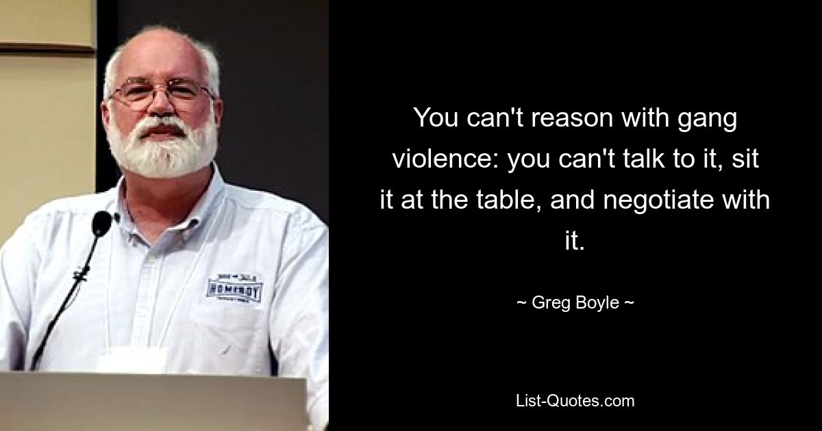 You can't reason with gang violence: you can't talk to it, sit it at the table, and negotiate with it. — © Greg Boyle