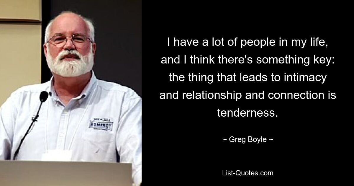 I have a lot of people in my life, and I think there's something key: the thing that leads to intimacy and relationship and connection is tenderness. — © Greg Boyle