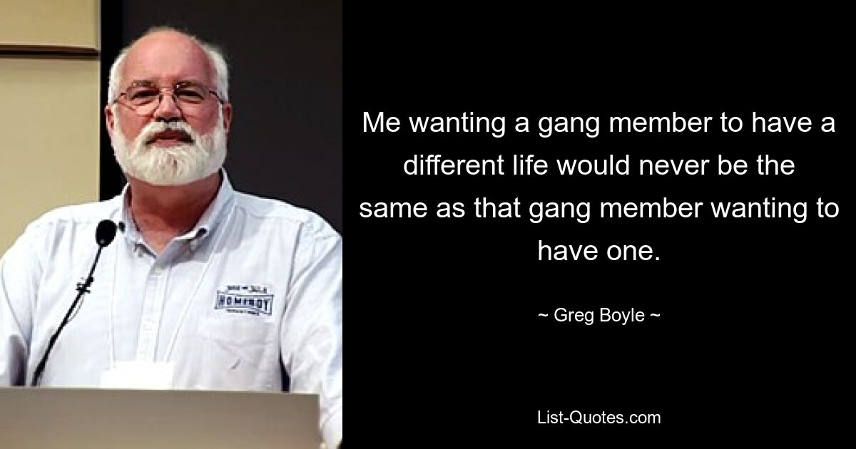 Me wanting a gang member to have a different life would never be the same as that gang member wanting to have one. — © Greg Boyle