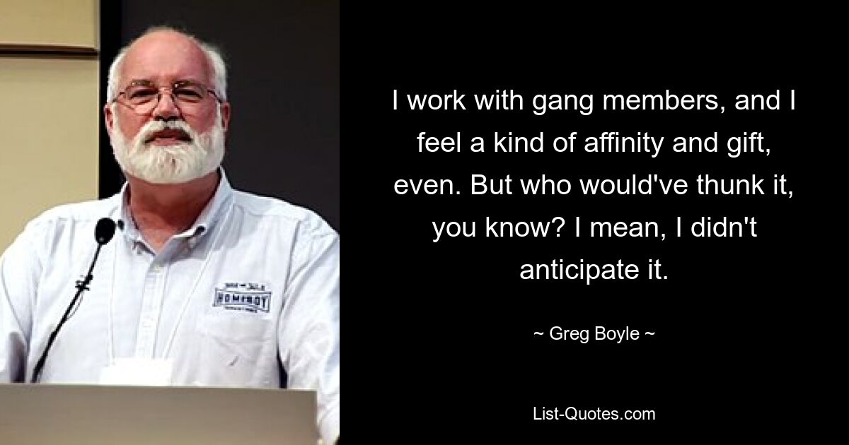 I work with gang members, and I feel a kind of affinity and gift, even. But who would've thunk it, you know? I mean, I didn't anticipate it. — © Greg Boyle