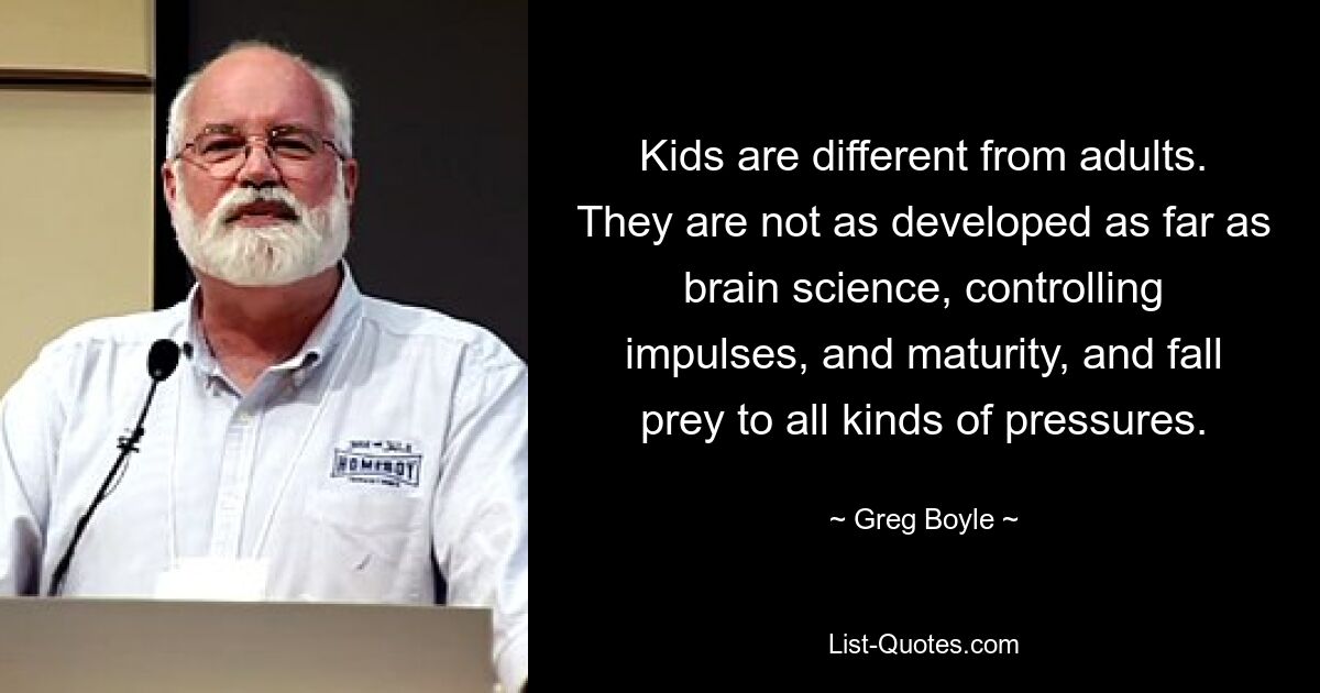 Kids are different from adults. They are not as developed as far as brain science, controlling impulses, and maturity, and fall prey to all kinds of pressures. — © Greg Boyle