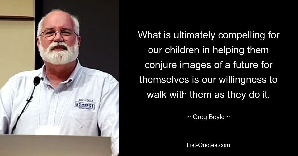 What is ultimately compelling for our children in helping them conjure images of a future for themselves is our willingness to walk with them as they do it. — © Greg Boyle