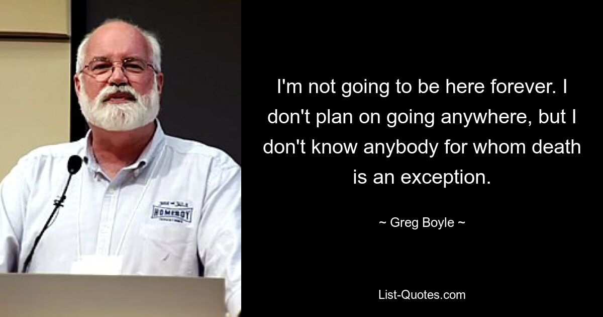 I'm not going to be here forever. I don't plan on going anywhere, but I don't know anybody for whom death is an exception. — © Greg Boyle