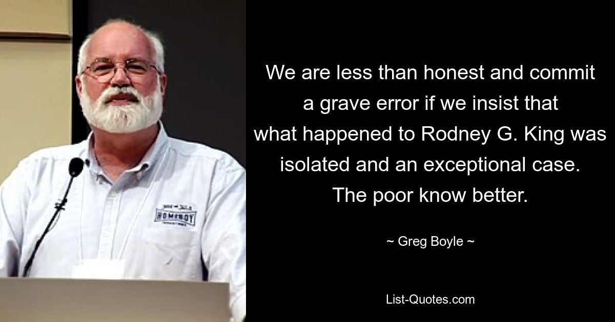 We are less than honest and commit a grave error if we insist that what happened to Rodney G. King was isolated and an exceptional case. The poor know better. — © Greg Boyle