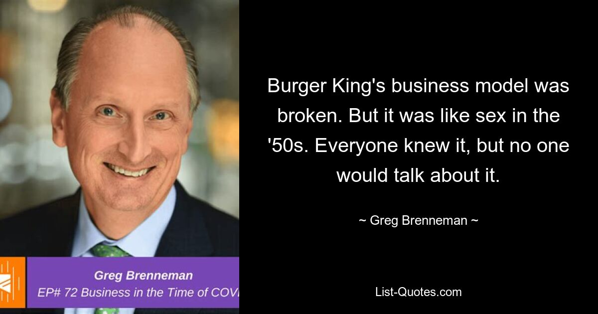 Burger King's business model was broken. But it was like sex in the '50s. Everyone knew it, but no one would talk about it. — © Greg Brenneman