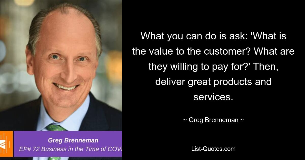 What you can do is ask: 'What is the value to the customer? What are they willing to pay for?' Then, deliver great products and services. — © Greg Brenneman