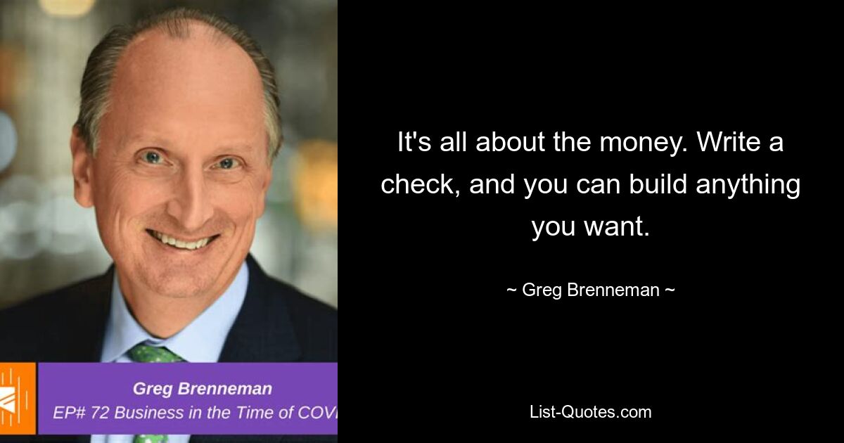 It's all about the money. Write a check, and you can build anything you want. — © Greg Brenneman