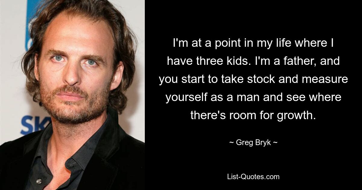 I'm at a point in my life where I have three kids. I'm a father, and you start to take stock and measure yourself as a man and see where there's room for growth. — © Greg Bryk