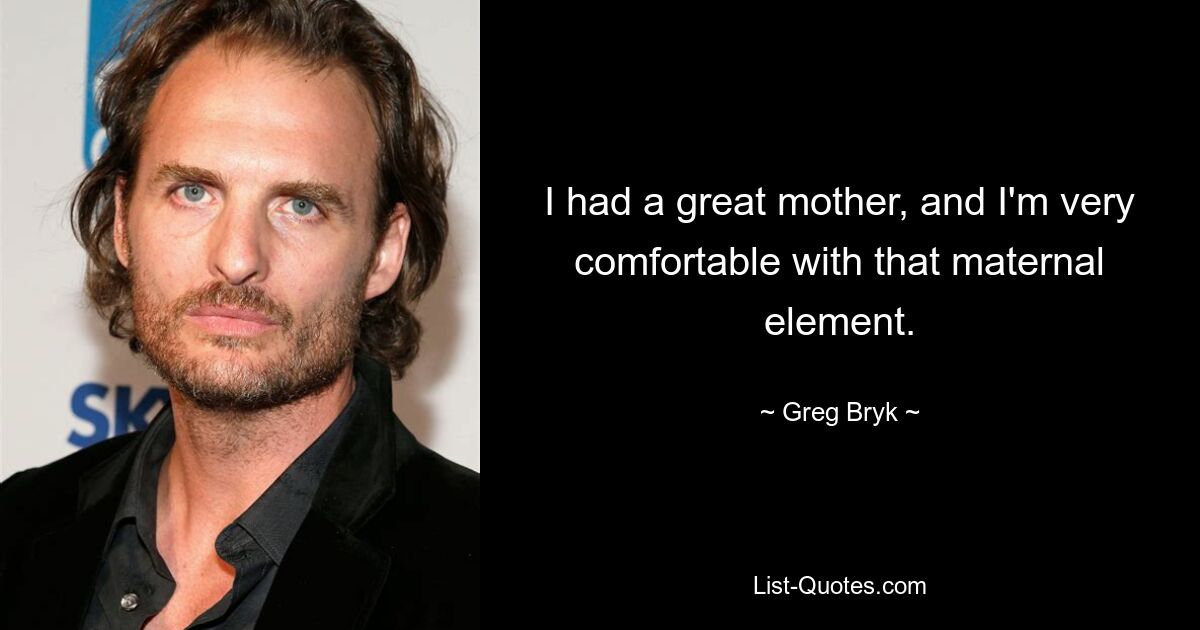 I had a great mother, and I'm very comfortable with that maternal element. — © Greg Bryk