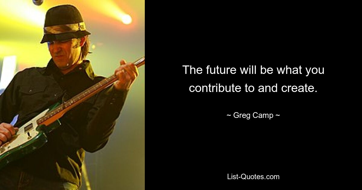 The future will be what you contribute to and create. — © Greg Camp