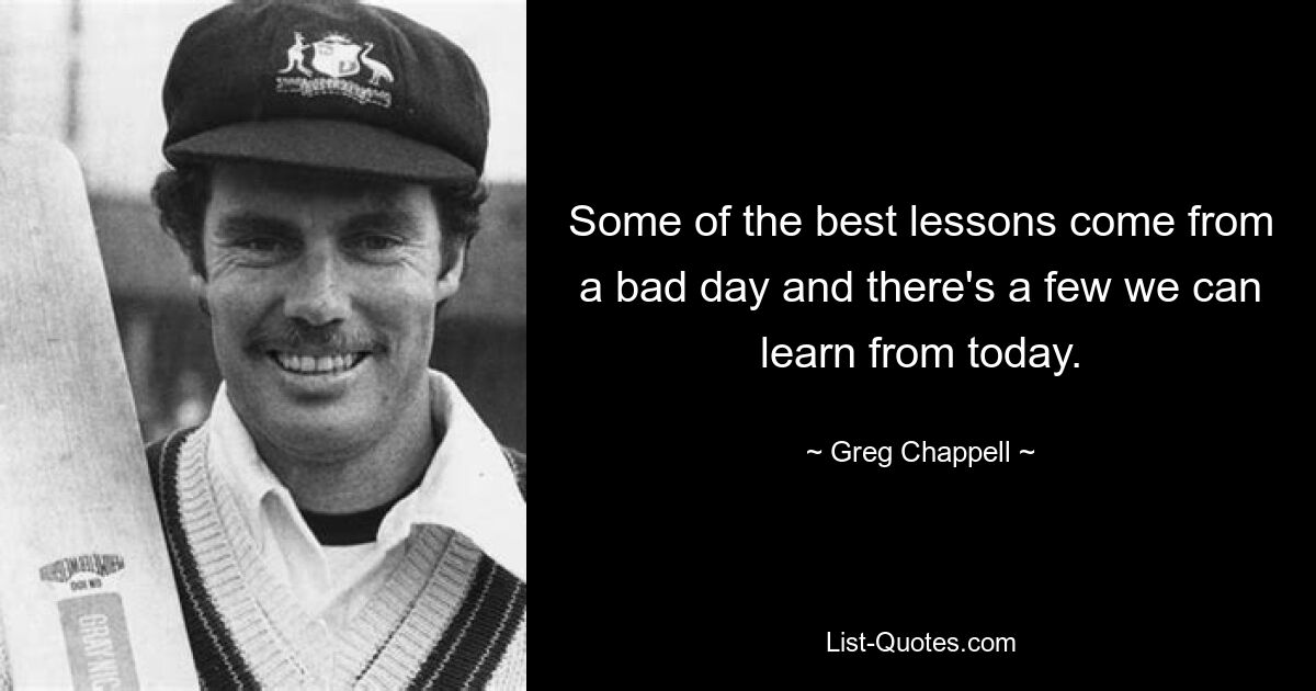 Some of the best lessons come from a bad day and there's a few we can learn from today. — © Greg Chappell