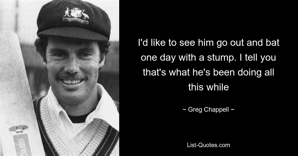 I'd like to see him go out and bat one day with a stump. I tell you that's what he's been doing all this while — © Greg Chappell