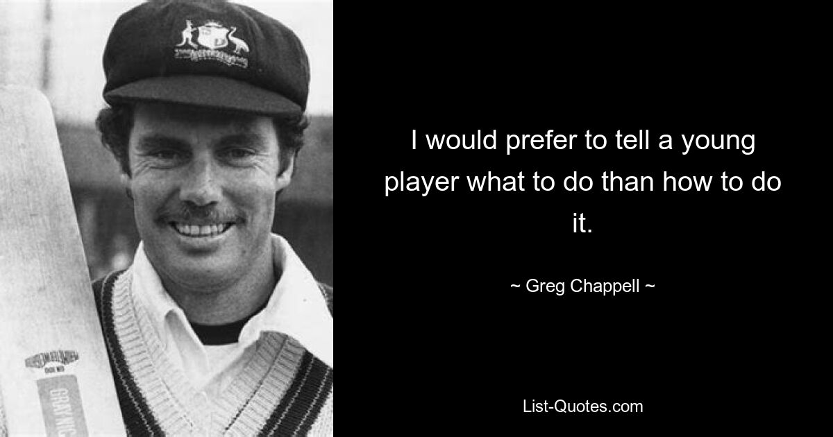 I would prefer to tell a young player what to do than how to do it. — © Greg Chappell