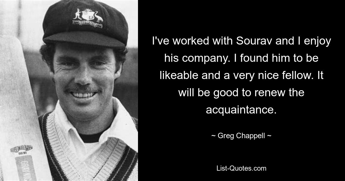 I've worked with Sourav and I enjoy his company. I found him to be likeable and a very nice fellow. It will be good to renew the acquaintance. — © Greg Chappell