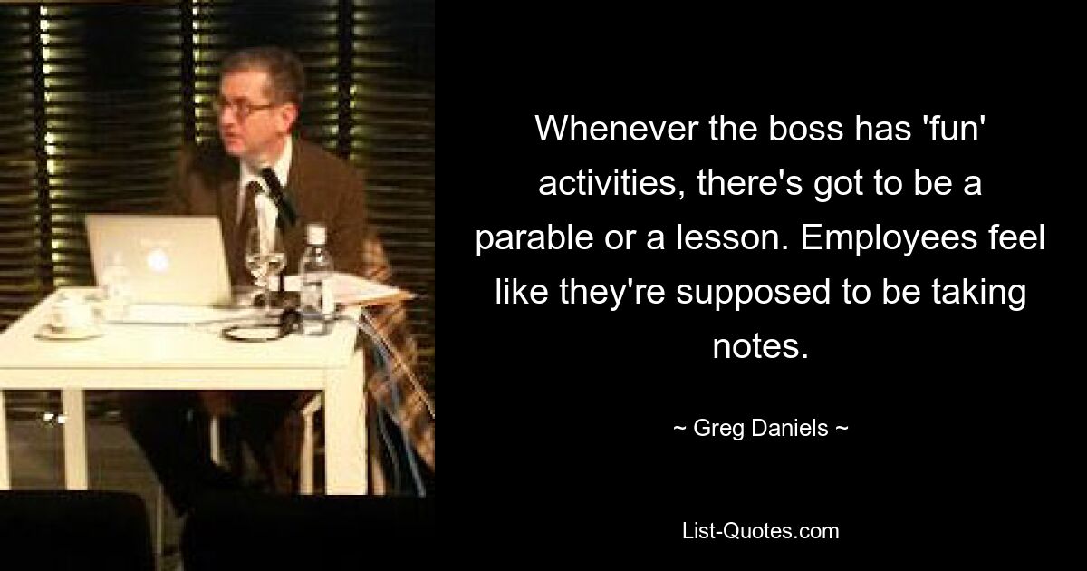 Whenever the boss has 'fun' activities, there's got to be a parable or a lesson. Employees feel like they're supposed to be taking notes. — © Greg Daniels