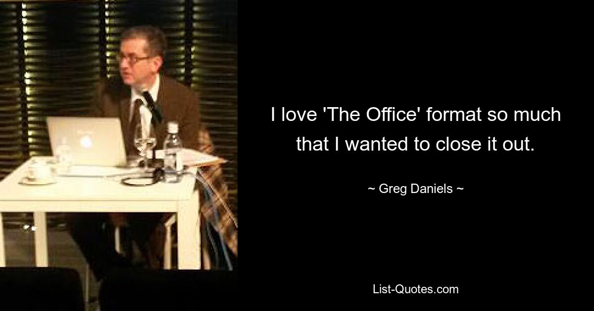 I love 'The Office' format so much that I wanted to close it out. — © Greg Daniels