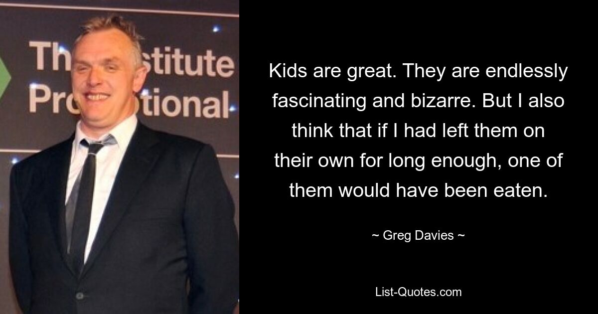 Kids are great. They are endlessly fascinating and bizarre. But I also think that if I had left them on their own for long enough, one of them would have been eaten. — © Greg Davies