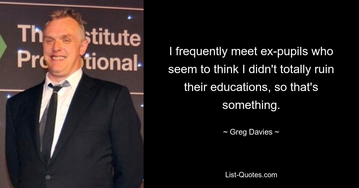 I frequently meet ex-pupils who seem to think I didn't totally ruin their educations, so that's something. — © Greg Davies