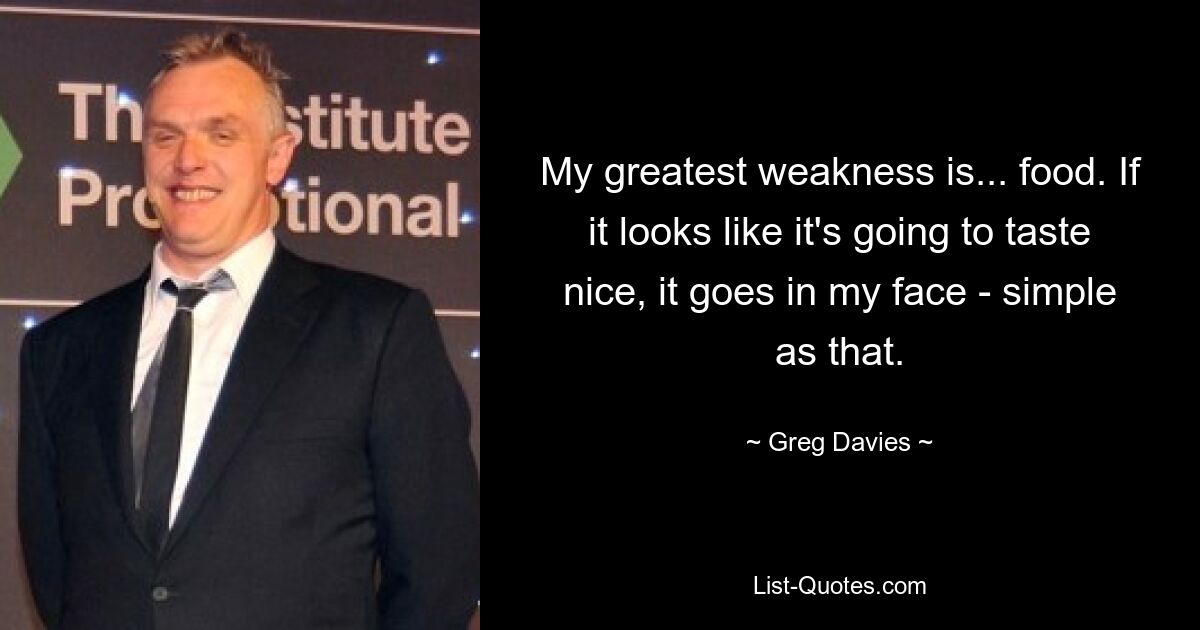 My greatest weakness is... food. If it looks like it's going to taste nice, it goes in my face - simple as that. — © Greg Davies