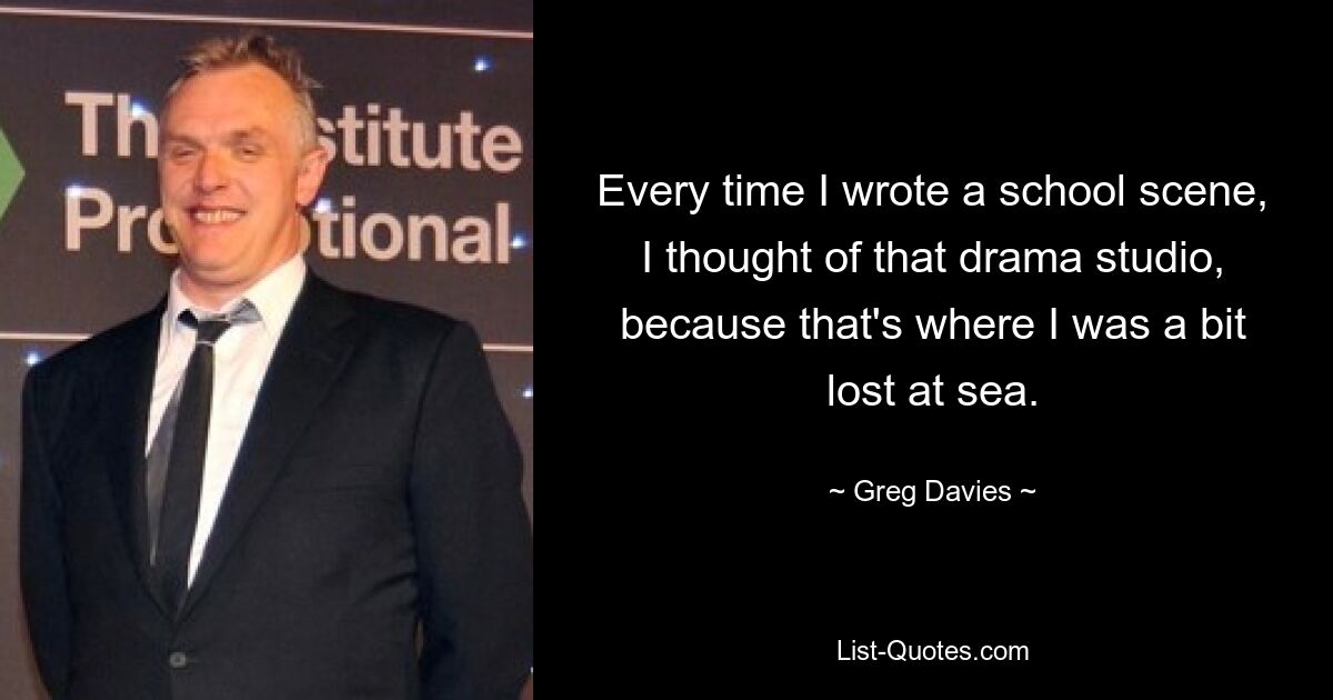 Every time I wrote a school scene, I thought of that drama studio, because that's where I was a bit lost at sea. — © Greg Davies