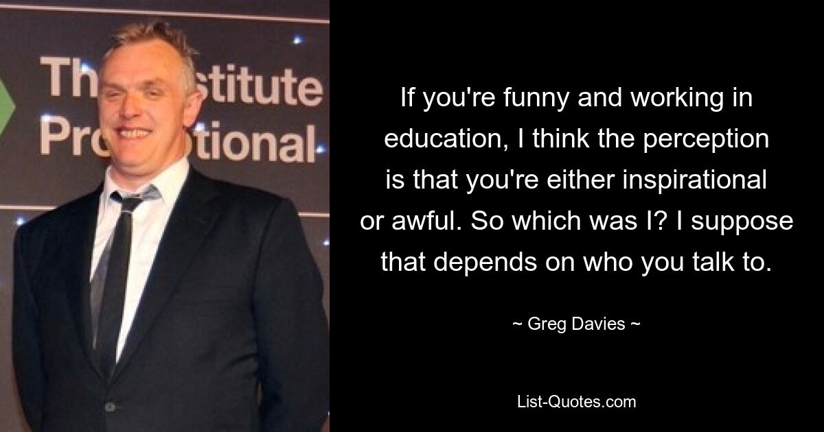 If you're funny and working in education, I think the perception is that you're either inspirational or awful. So which was I? I suppose that depends on who you talk to. — © Greg Davies