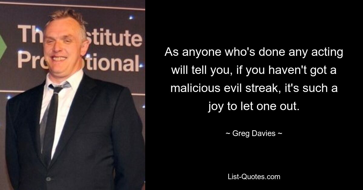 As anyone who's done any acting will tell you, if you haven't got a malicious evil streak, it's such a joy to let one out. — © Greg Davies