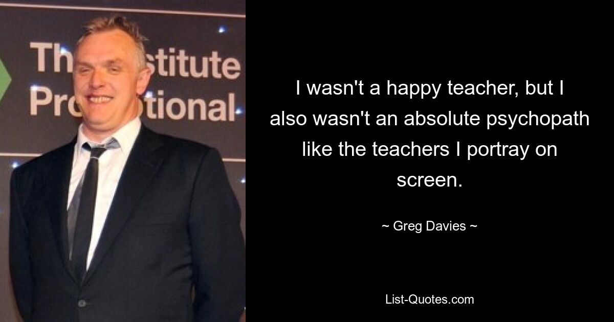 I wasn't a happy teacher, but I also wasn't an absolute psychopath like the teachers I portray on screen. — © Greg Davies