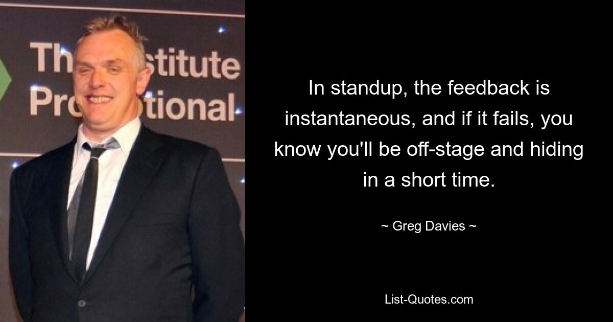 In standup, the feedback is instantaneous, and if it fails, you know you'll be off-stage and hiding in a short time. — © Greg Davies