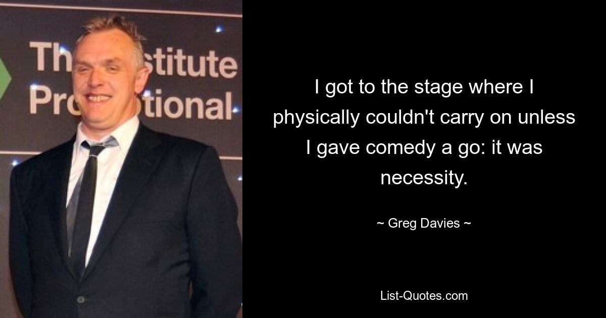 I got to the stage where I physically couldn't carry on unless I gave comedy a go: it was necessity. — © Greg Davies