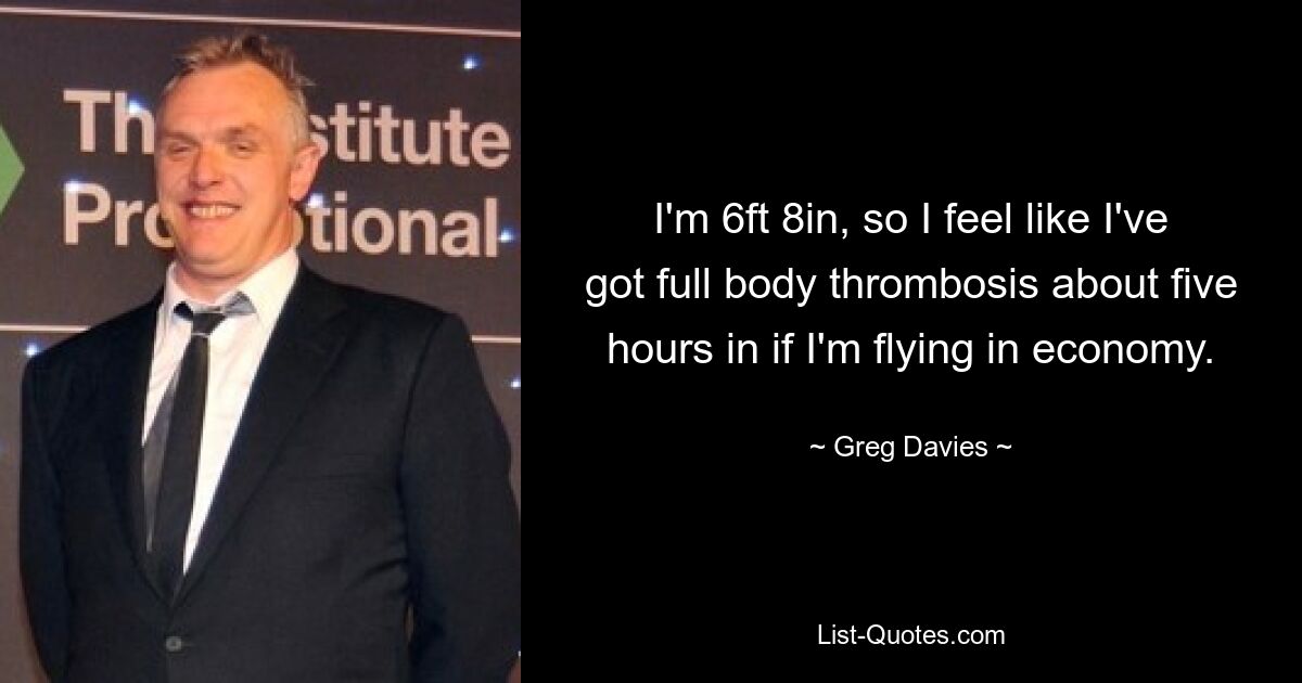 I'm 6ft 8in, so I feel like I've got full body thrombosis about five hours in if I'm flying in economy. — © Greg Davies