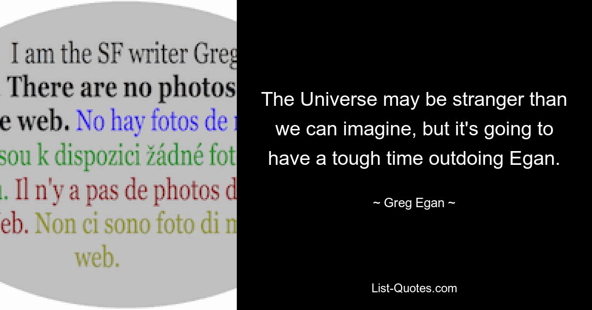 The Universe may be stranger than we can imagine, but it's going to have a tough time outdoing Egan. — © Greg Egan