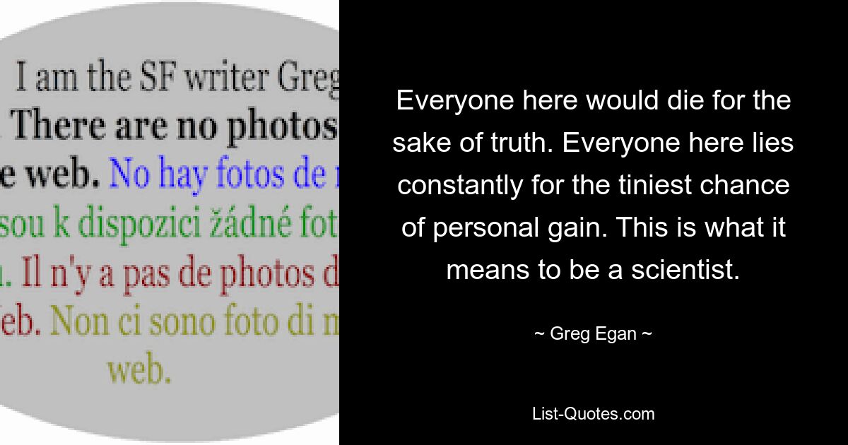 Everyone here would die for the sake of truth. Everyone here lies constantly for the tiniest chance of personal gain. This is what it means to be a scientist. — © Greg Egan