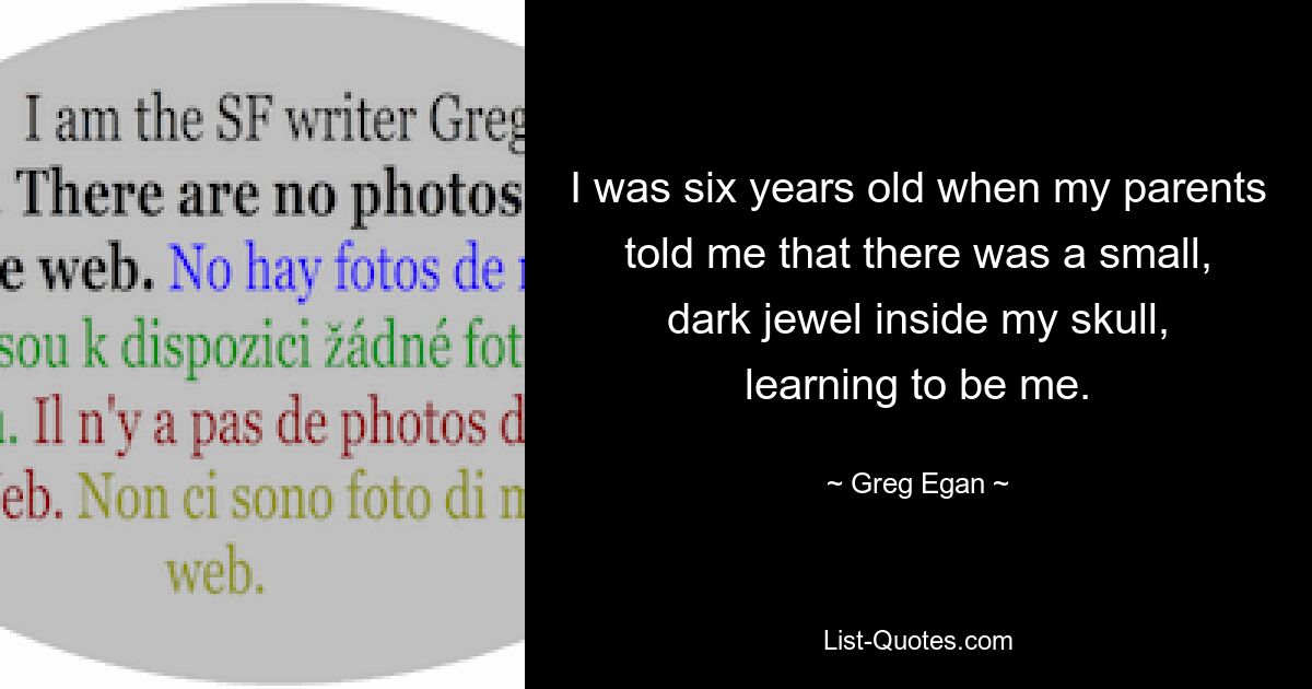 I was six years old when my parents told me that there was a small, dark jewel inside my skull, learning to be me. — © Greg Egan