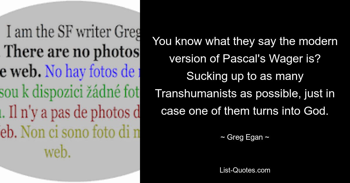 You know what they say the modern version of Pascal's Wager is? Sucking up to as many Transhumanists as possible, just in case one of them turns into God. — © Greg Egan