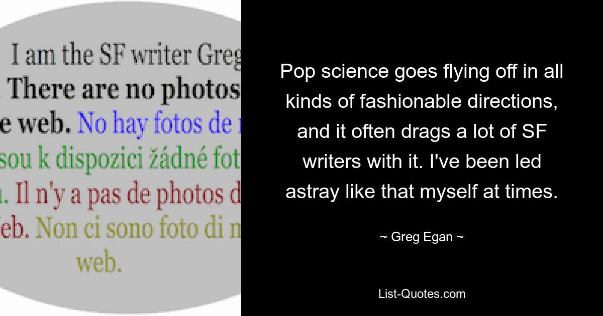 Pop science goes flying off in all kinds of fashionable directions, and it often drags a lot of SF writers with it. I've been led astray like that myself at times. — © Greg Egan