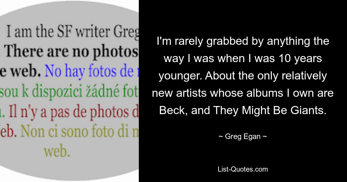 I'm rarely grabbed by anything the way I was when I was 10 years younger. About the only relatively new artists whose albums I own are Beck, and They Might Be Giants. — © Greg Egan