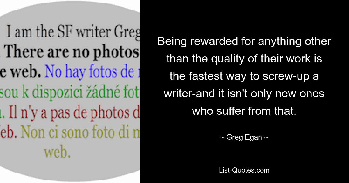 Being rewarded for anything other than the quality of their work is the fastest way to screw-up a writer-and it isn't only new ones who suffer from that. — © Greg Egan