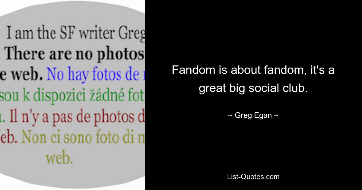 Fandom is about fandom, it's a great big social club. — © Greg Egan