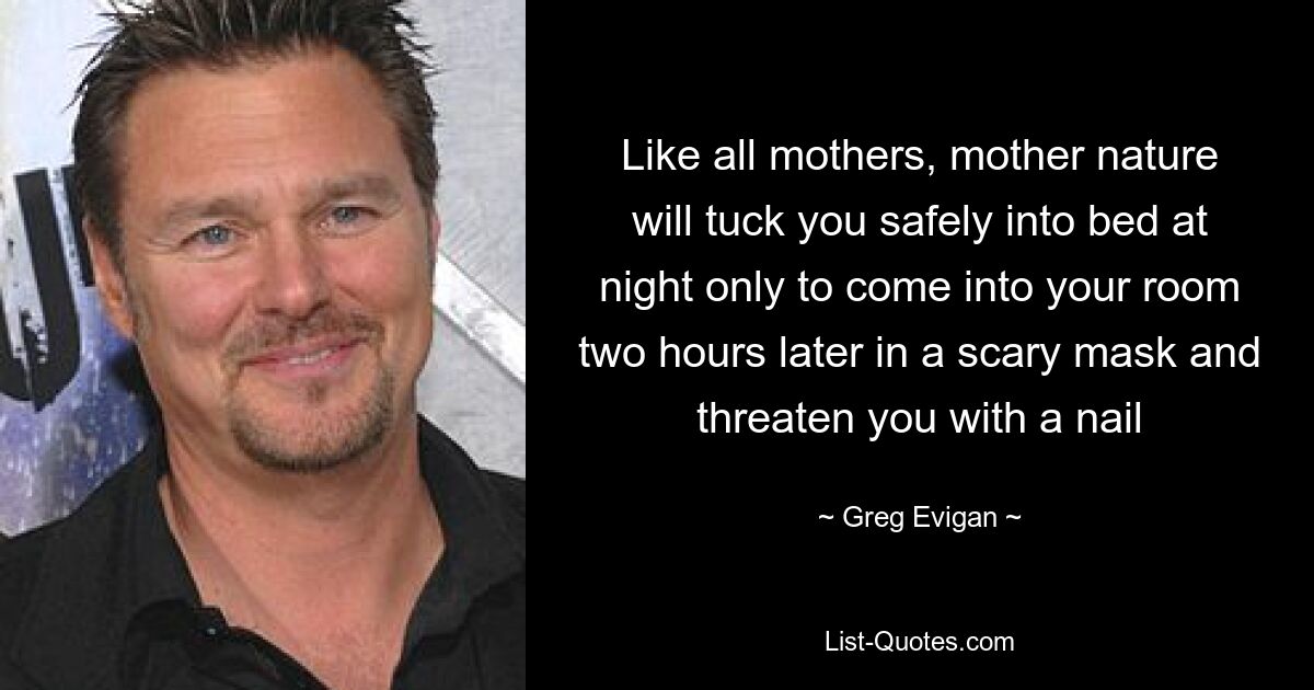 Like all mothers, mother nature will tuck you safely into bed at night only to come into your room two hours later in a scary mask and threaten you with a nail — © Greg Evigan