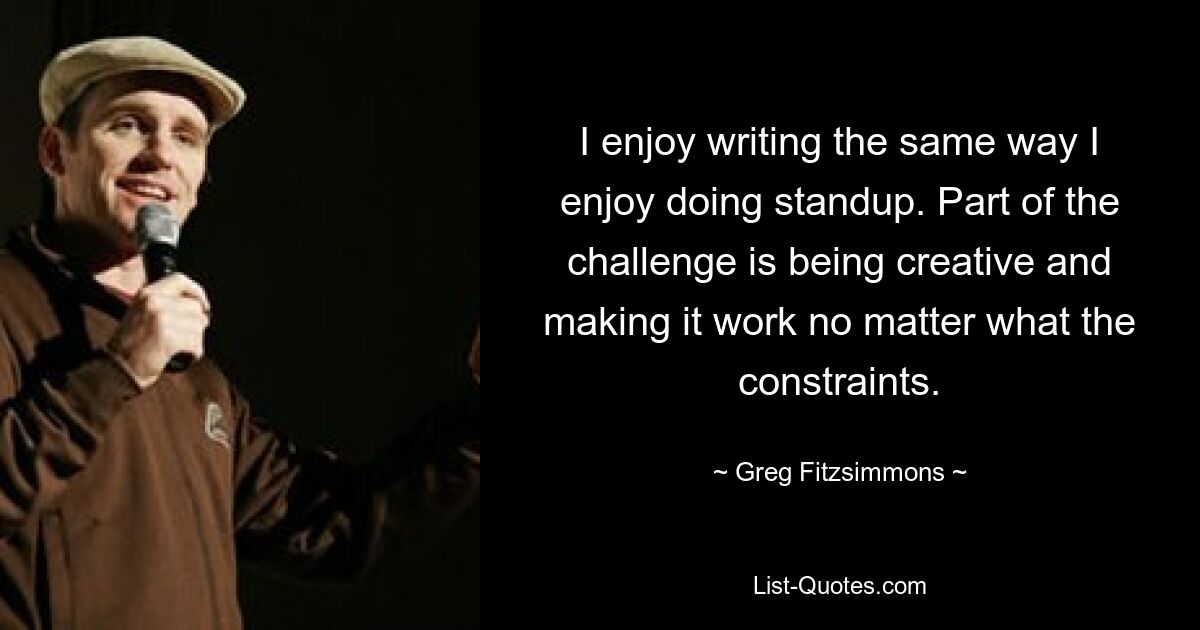 I enjoy writing the same way I enjoy doing standup. Part of the challenge is being creative and making it work no matter what the constraints. — © Greg Fitzsimmons