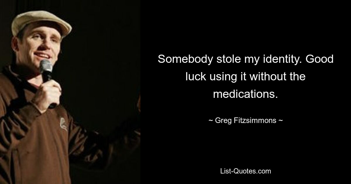 Somebody stole my identity. Good luck using it without the medications. — © Greg Fitzsimmons