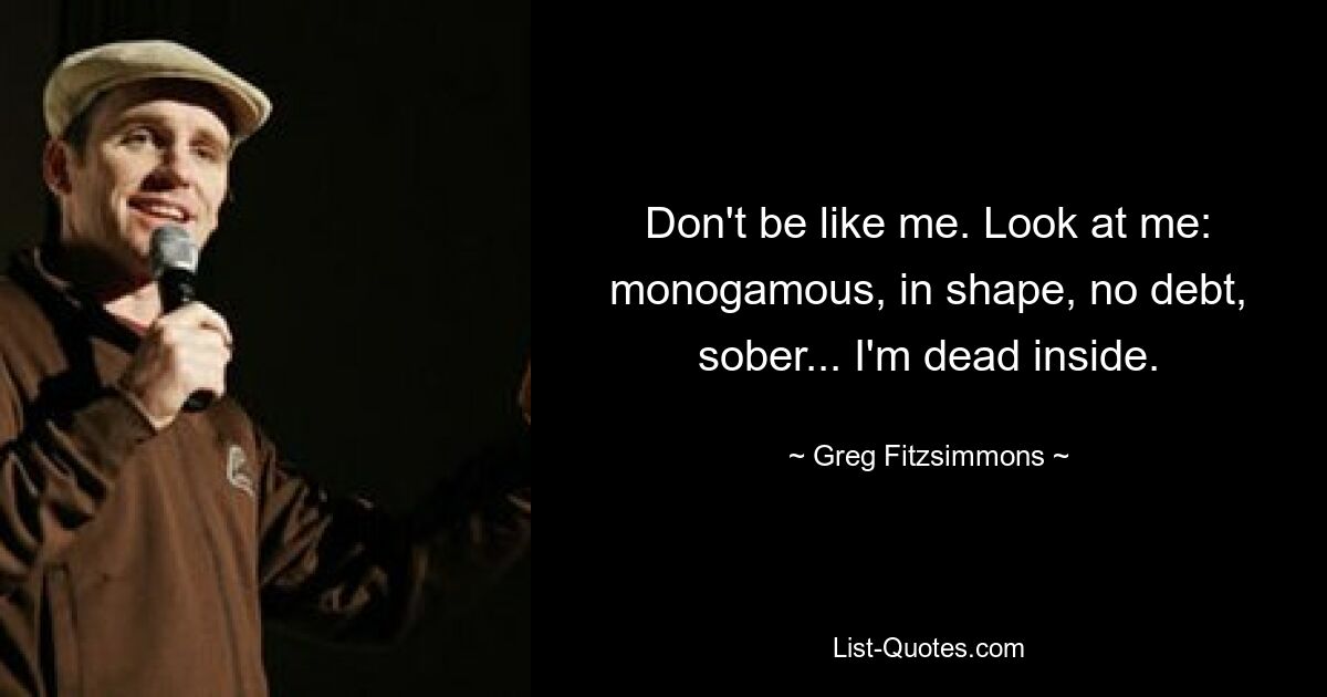 Don't be like me. Look at me: monogamous, in shape, no debt, sober... I'm dead inside. — © Greg Fitzsimmons