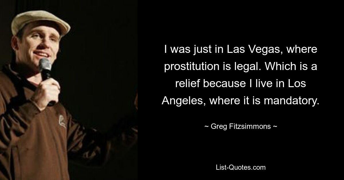 I was just in Las Vegas, where prostitution is legal. Which is a relief because I live in Los Angeles, where it is mandatory. — © Greg Fitzsimmons