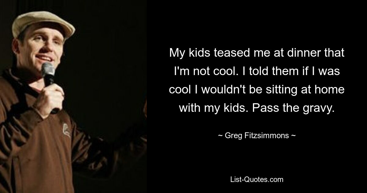 My kids teased me at dinner that I'm not cool. I told them if I was cool I wouldn't be sitting at home with my kids. Pass the gravy. — © Greg Fitzsimmons