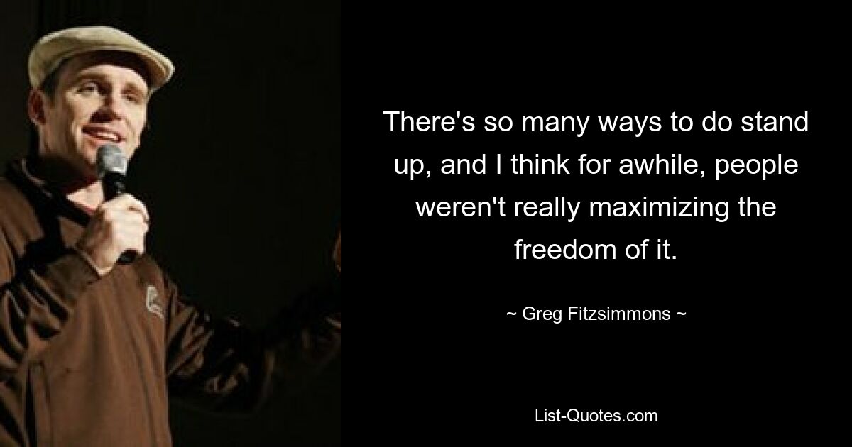 There's so many ways to do stand up, and I think for awhile, people weren't really maximizing the freedom of it. — © Greg Fitzsimmons