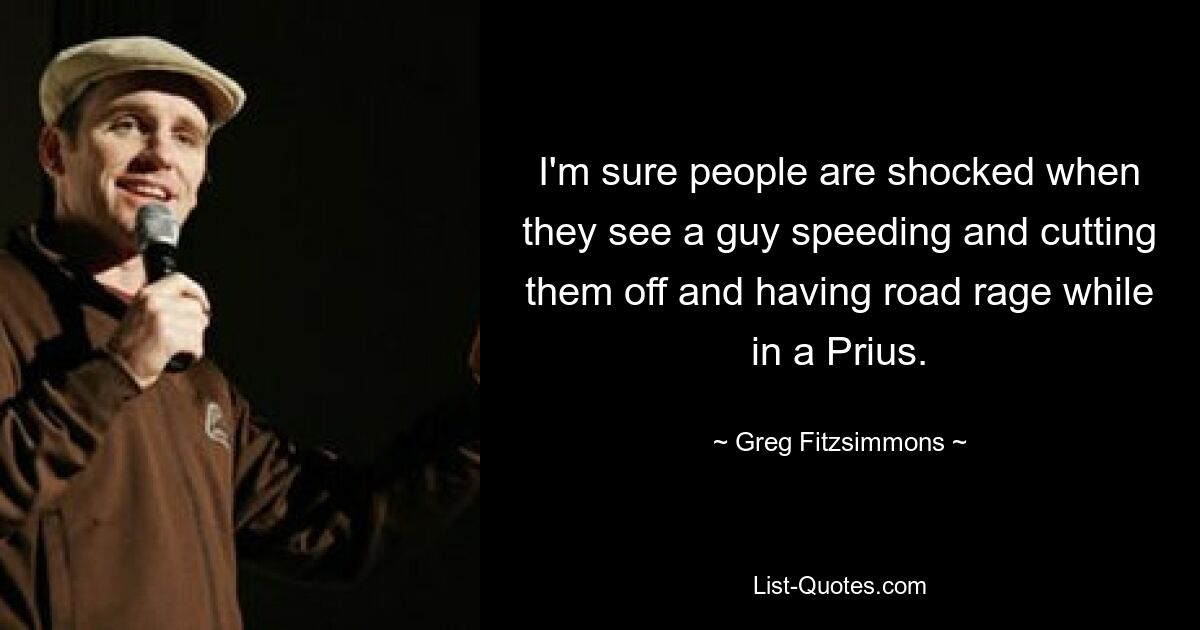 I'm sure people are shocked when they see a guy speeding and cutting them off and having road rage while in a Prius. — © Greg Fitzsimmons