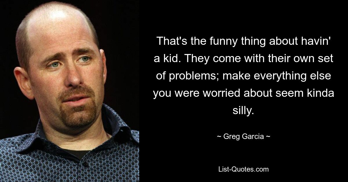 That's the funny thing about havin' a kid. They come with their own set of problems; make everything else you were worried about seem kinda silly. — © Greg Garcia