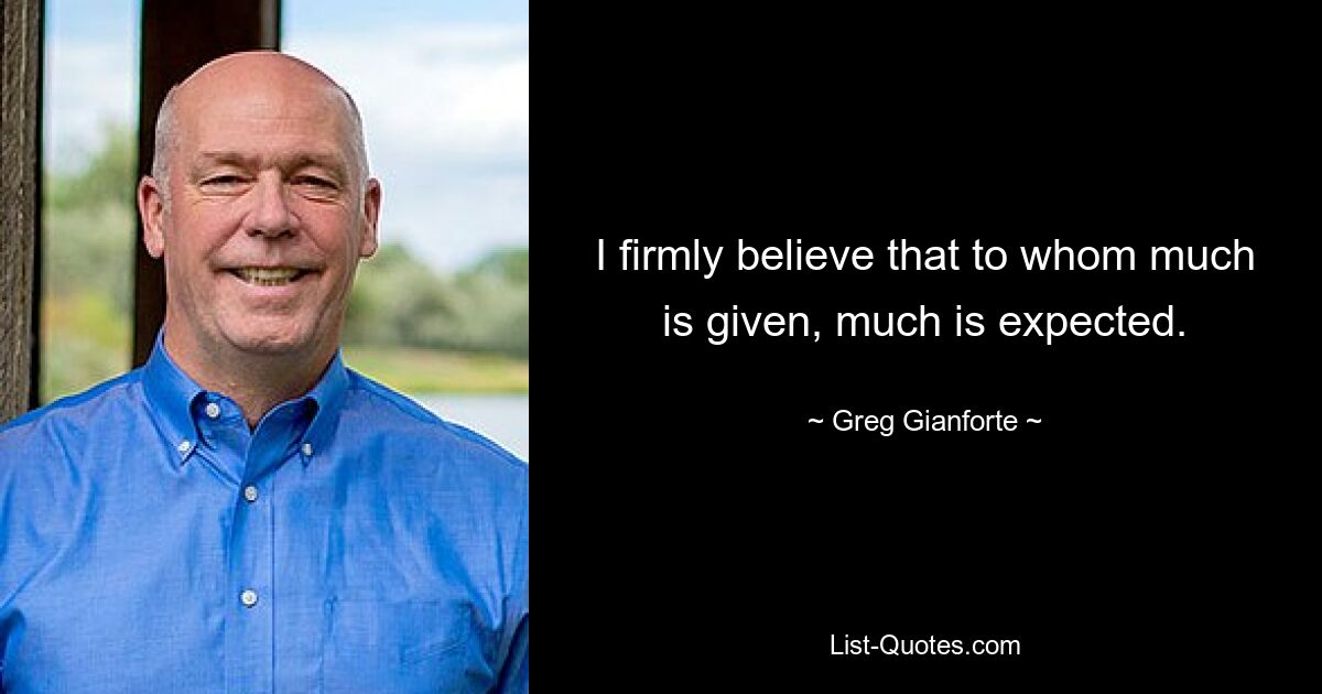 I firmly believe that to whom much is given, much is expected. — © Greg Gianforte